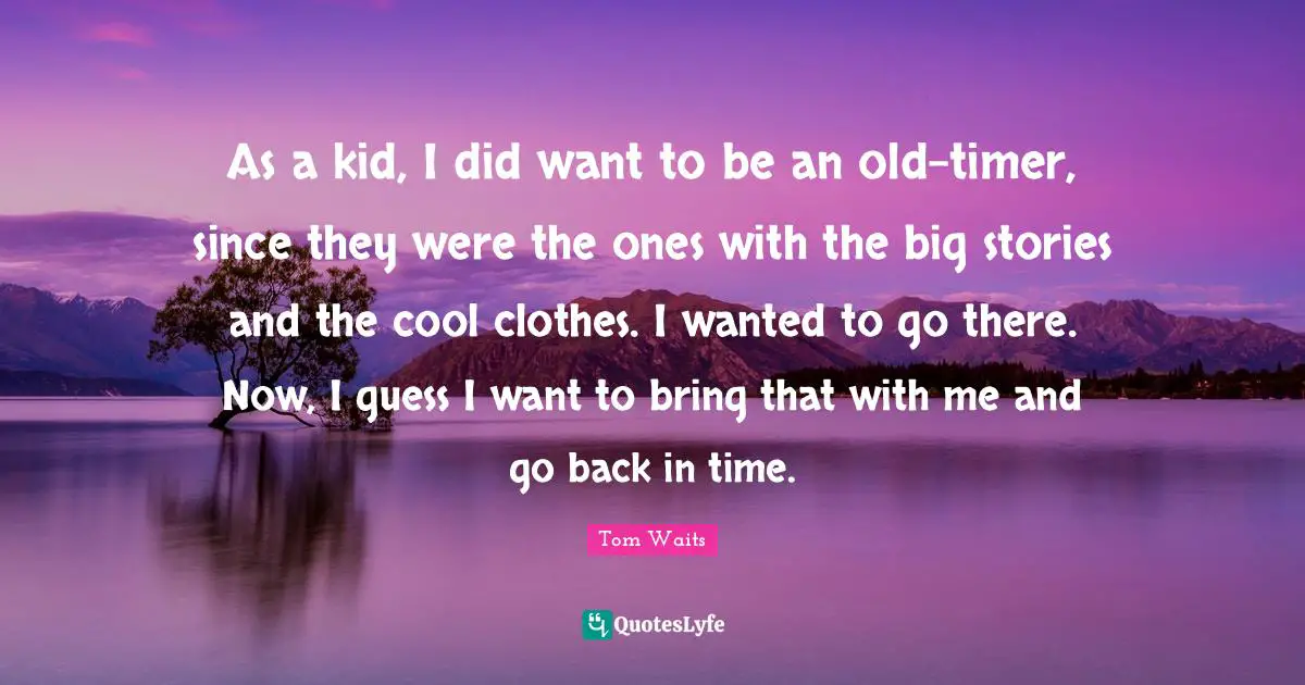 As a kid, I did want to be an old-timer, since they were the ones with the big stories and the cool clothes. I wanted to go there. Now, I guess I want to bring that with me and go back in time.