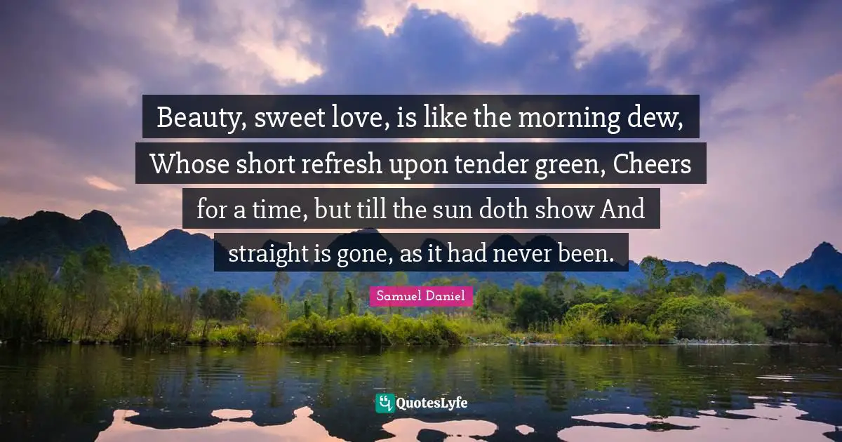 Beauty, sweet love, is like the morning dew, Whose short refresh upon tender green, Cheers for a time, but till the sun doth show And straight is gone, as it had never been.