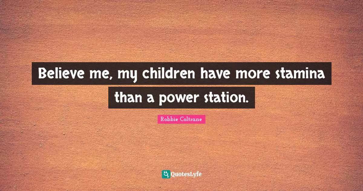 Believe me, my children have more stamina than a power station.
