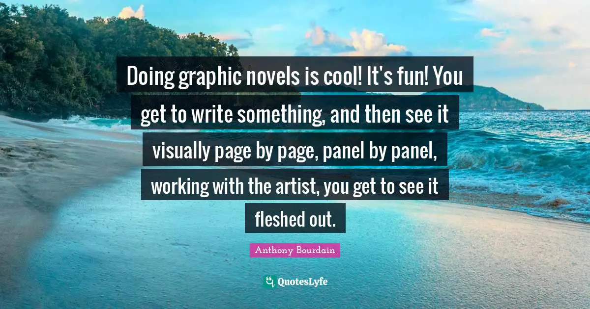 Doing graphic novels is cool! It's fun! You get to write something, and then see it visually page by page, panel by panel, working with the artist, you get to see it fleshed out.