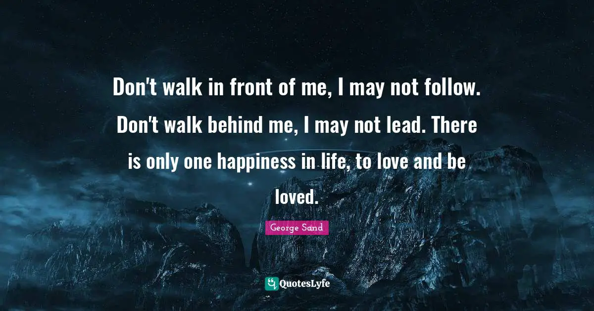 Don't walk in front of me, I may not follow. Don't walk behind me, I may not lead. There is only one happiness in life, to love and be loved.