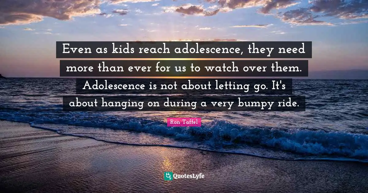 Even as kids reach adolescence, they need more than ever for us to watch over them. Adolescence is not about letting go. It's about hanging on during a very bumpy ride.