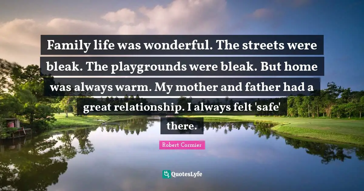 Family life was wonderful. The streets were bleak. The playgrounds were bleak. But home was always warm. My mother and father had a great relationship. I always felt 'safe' there.