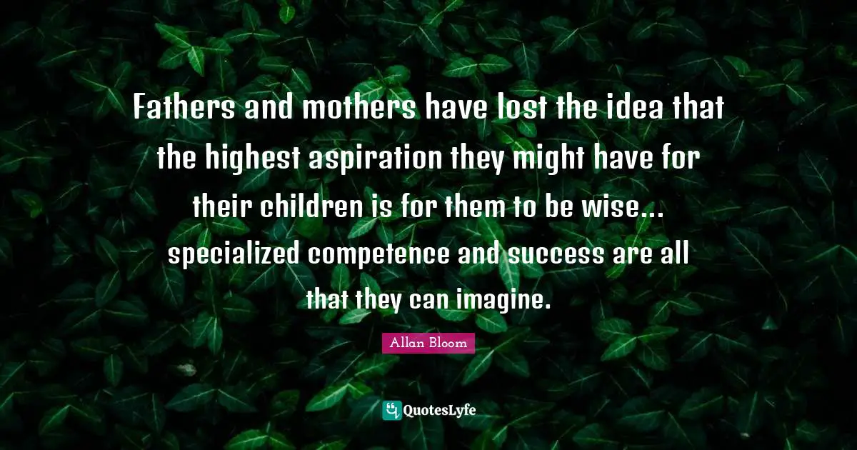 Fathers and mothers have lost the idea that the highest aspiration they might have for their children is for them to be wise... specialized competence and success are all that they can imagine.