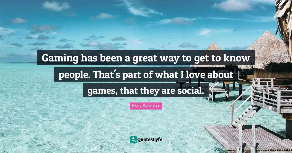 Gaming has been a great way to get to know people. That's part of what I love about games, that they are social.