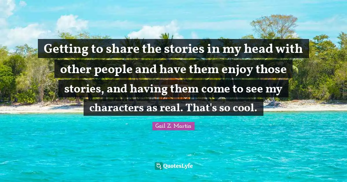 Getting to share the stories in my head with other people and have them enjoy those stories, and having them come to see my characters as real. That's so cool.