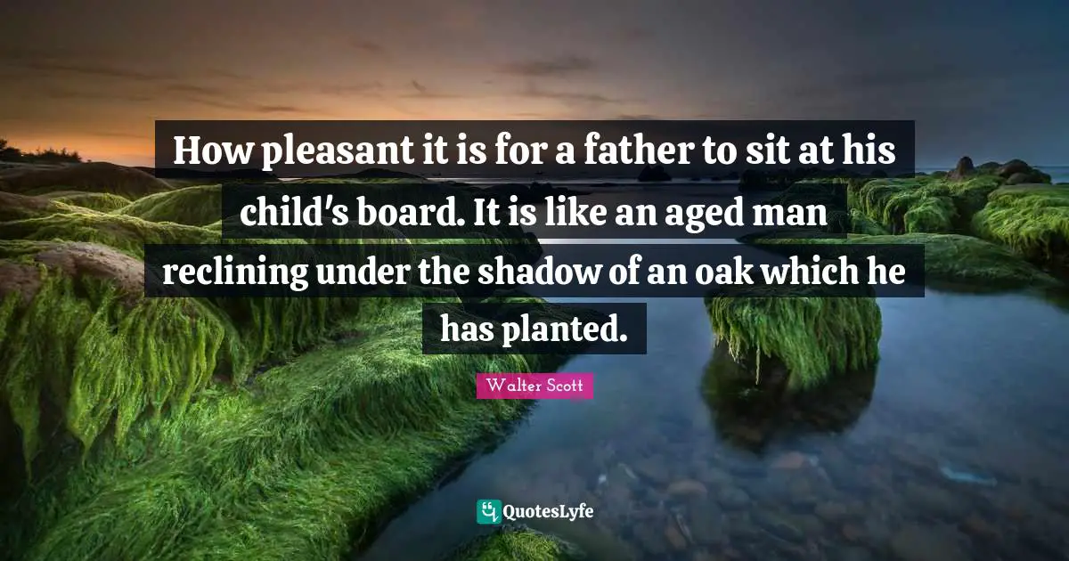 Walter Scott Quotes: How pleasant it is for a father to sit at his child's board. It is like an aged man reclining under the shadow of an oak which he has planted.