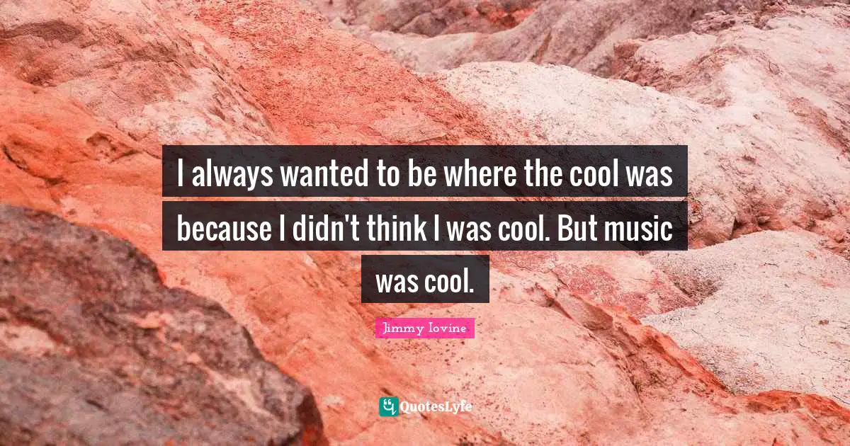 I always wanted to be where the cool was because I didn't think I was cool. But music was cool.