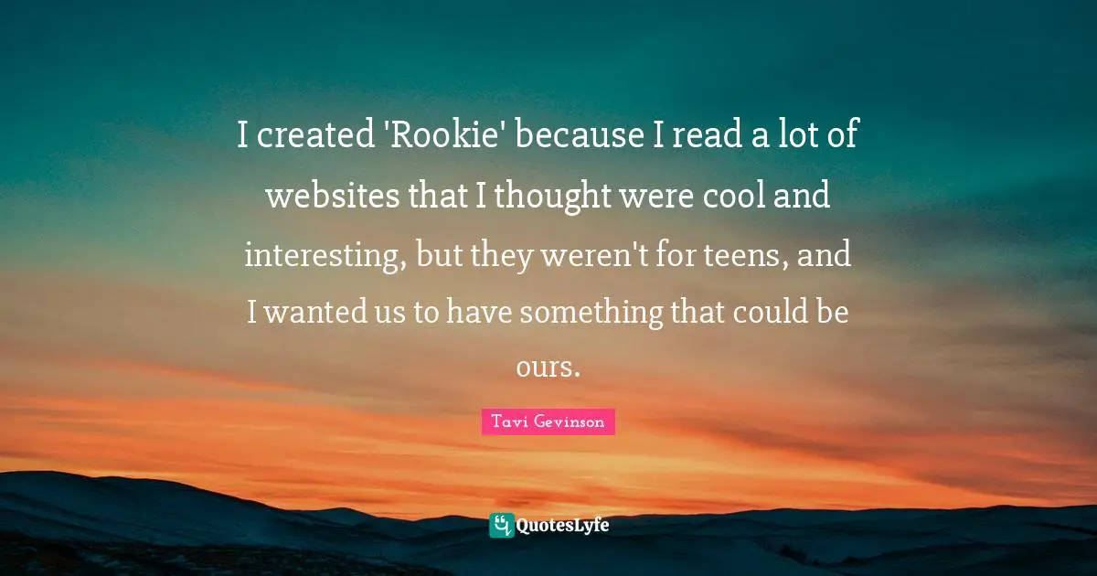 I created 'Rookie' because I read a lot of websites that I thought were cool and interesting, but they weren't for teens, and I wanted us to have something that could be ours.
