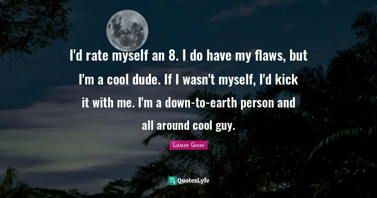 I'd rate myself an 8. I do have my flaws, but I'm a cool dude. If I wasn't myself, I'd kick it with me. I'm a down-to-earth person and all around cool guy.
