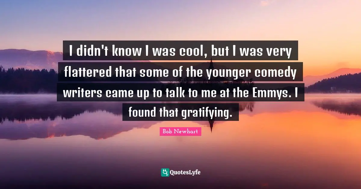 I didn't know I was cool, but I was very flattered that some of the younger comedy writers came up to talk to me at the Emmys. I found that gratifying.