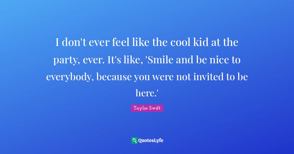 Taylor Swift Quotes: I don't ever feel like the cool kid at the party, ever. It's like, 'Smile and be nice to everybody, because you were not invited to be here.'