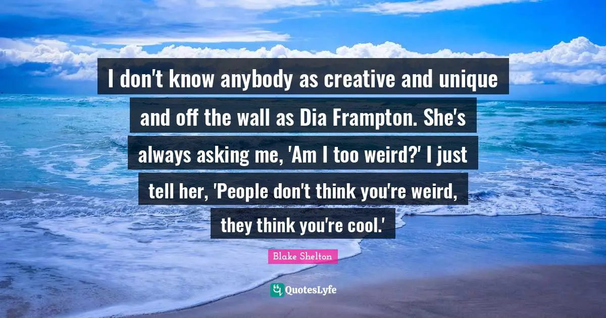 Blake Shelton Quotes: "I don't know anybody as creative and unique and off the wall as Dia Frampton. She's always asking me, 'Am I too weird?' I just tell her, 'People don't think you're weird, they think you're cool.'"
