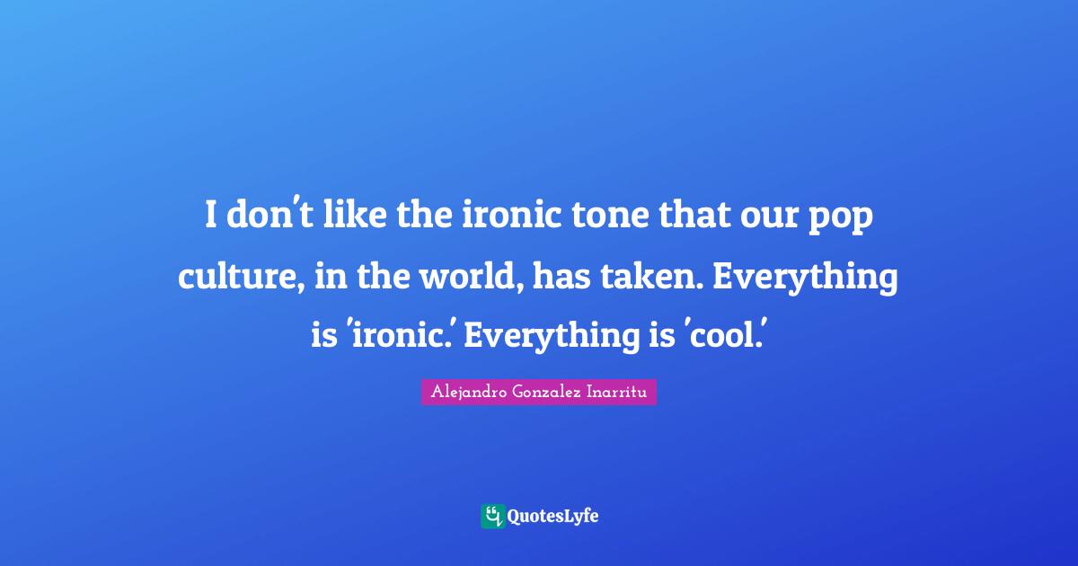 I don't like the ironic tone that our pop culture, in the world, has taken. Everything is 'ironic.' Everything is 'cool.'