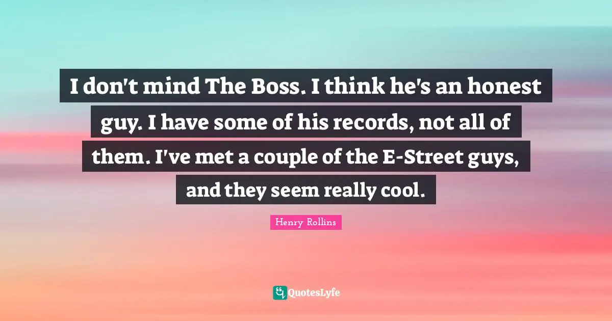 I don't mind The Boss. I think he's an honest guy. I have some of his records, not all of them. I've met a couple of the E-Street guys, and they seem really cool.