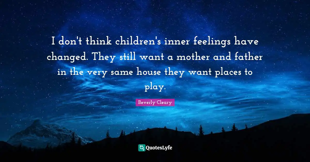 I don't think children's inner feelings have changed. They still want a mother and father in the very same house they want places to play.