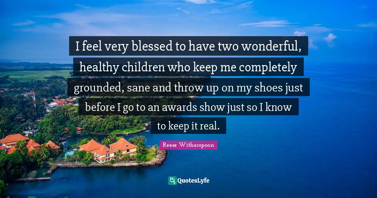 Reese Witherspoon Quotes: "I feel very blessed to have two wonderful, healthy children who keep me completely grounded, sane and throw up on my shoes just before I go to an awards show just so I know to keep it real."