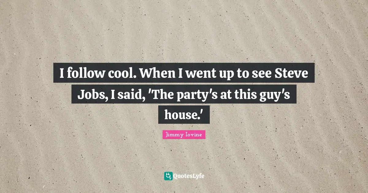 I follow cool. When I went up to see Steve Jobs, I said, 'The party's at this guy's house.'