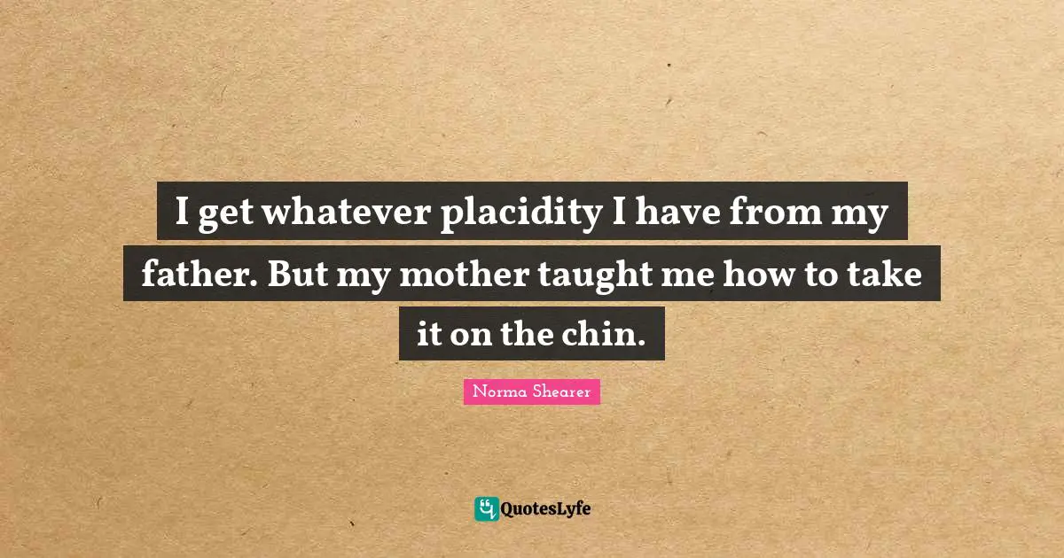 I get whatever placidity I have from my father. But my mother taught me how to take it on the chin.