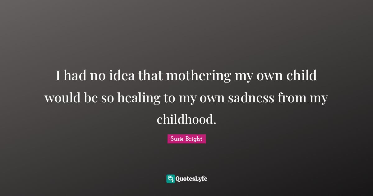 I had no idea that mothering my own child would be so healing to my own sadness from my childhood.