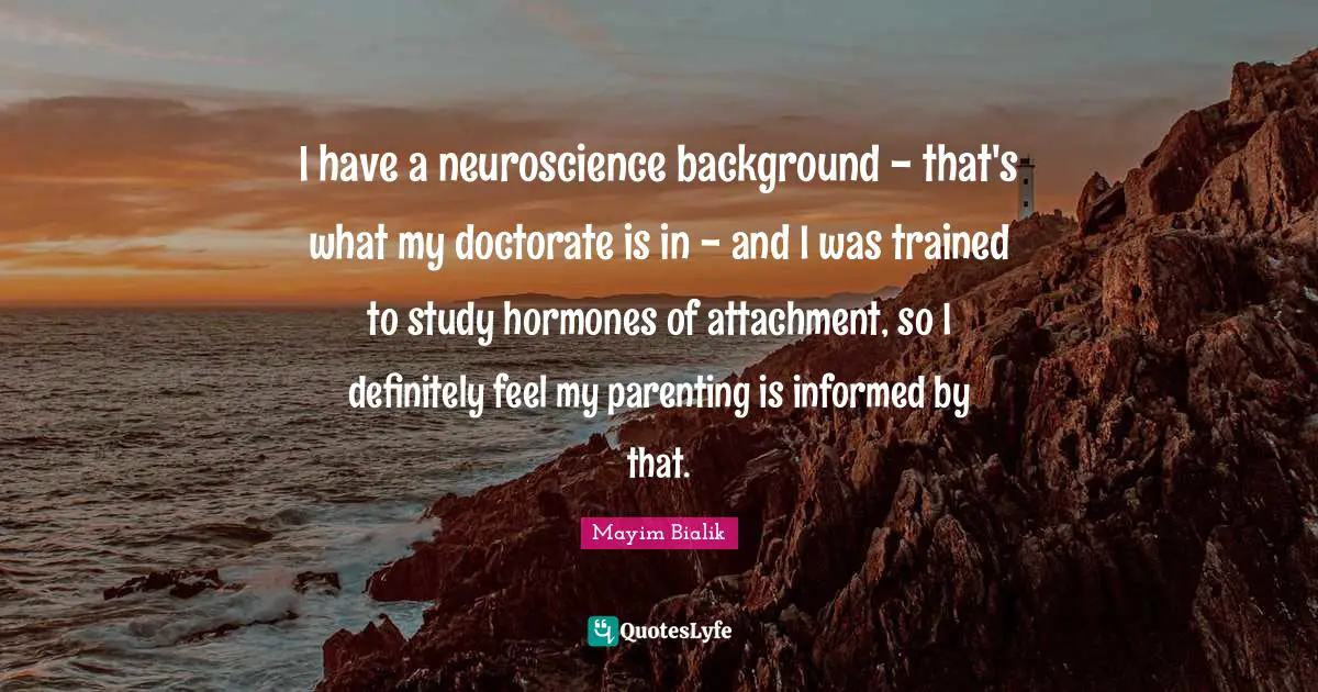I have a neuroscience background - that's what my doctorate is in - and I was trained to study hormones of attachment, so I definitely feel my parenting is informed by that.