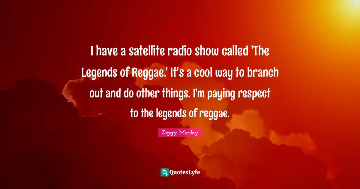 I have a satellite radio show called 'The Legends of Reggae.' It's a cool way to branch out and do other things. I'm paying respect to the legends of reggae.