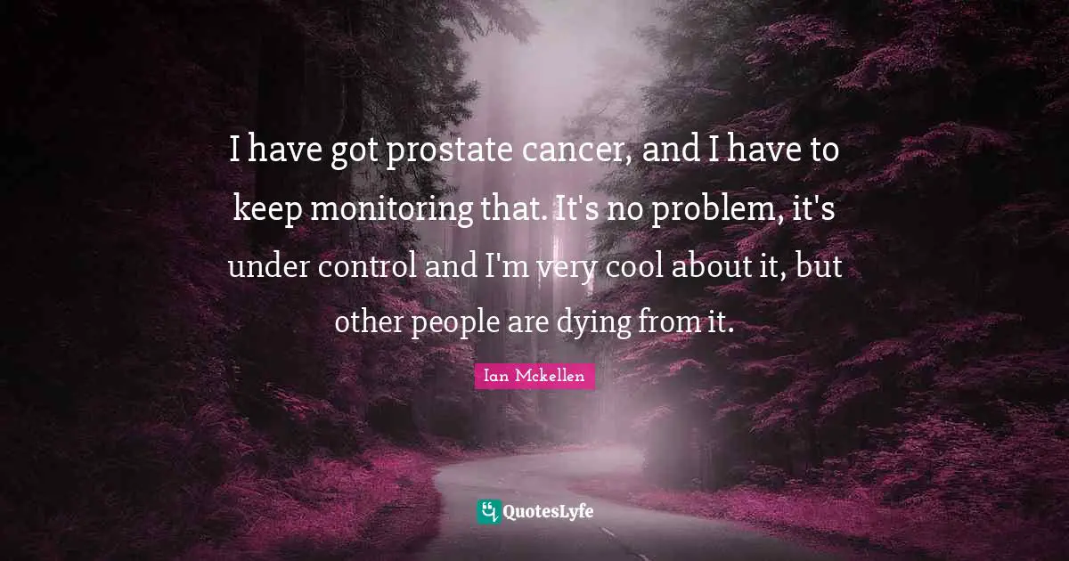 I have got prostate cancer, and I have to keep monitoring that. It's no problem, it's under control and I'm very cool about it, but other people are dying from it.