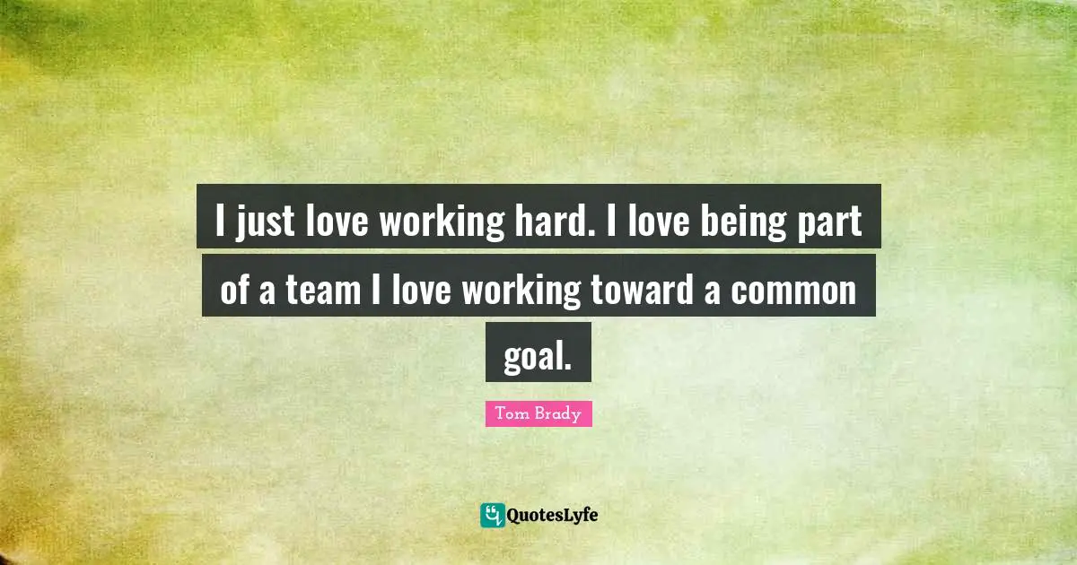 Tom Brady Quotes: I just love working hard. I love being part of a team I love working toward a common goal.
