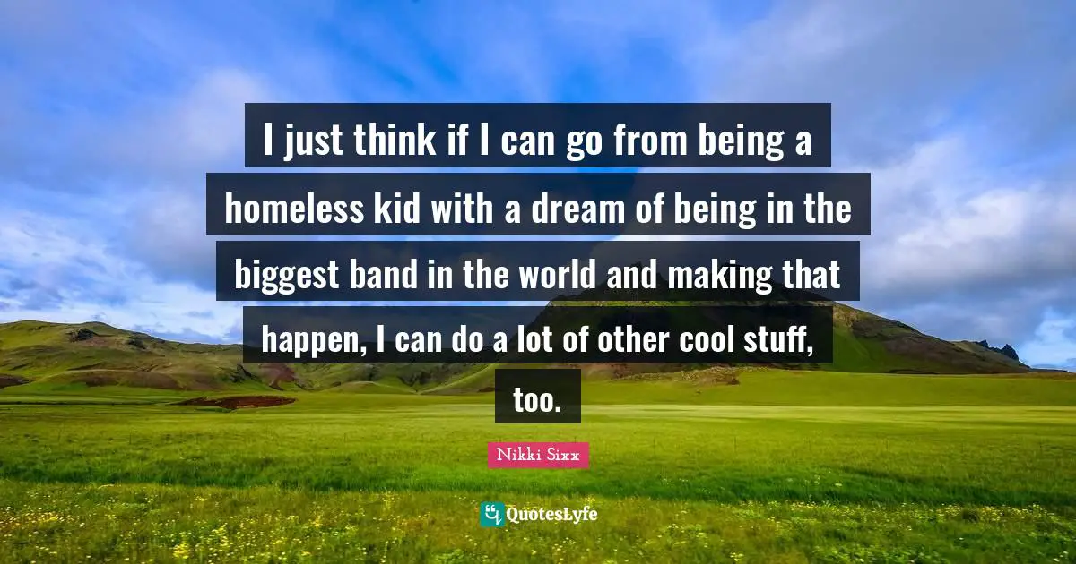 I just think if I can go from being a homeless kid with a dream of being in the biggest band in the world and making that happen, I can do a lot of other cool stuff, too.