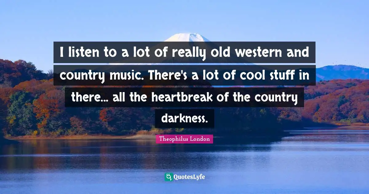 I listen to a lot of really old western and country music. There's a lot of cool stuff in there... all the heartbreak of the country darkness.