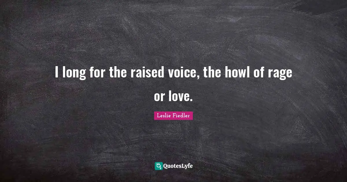 I long for the raised voice, the howl of rage or love.