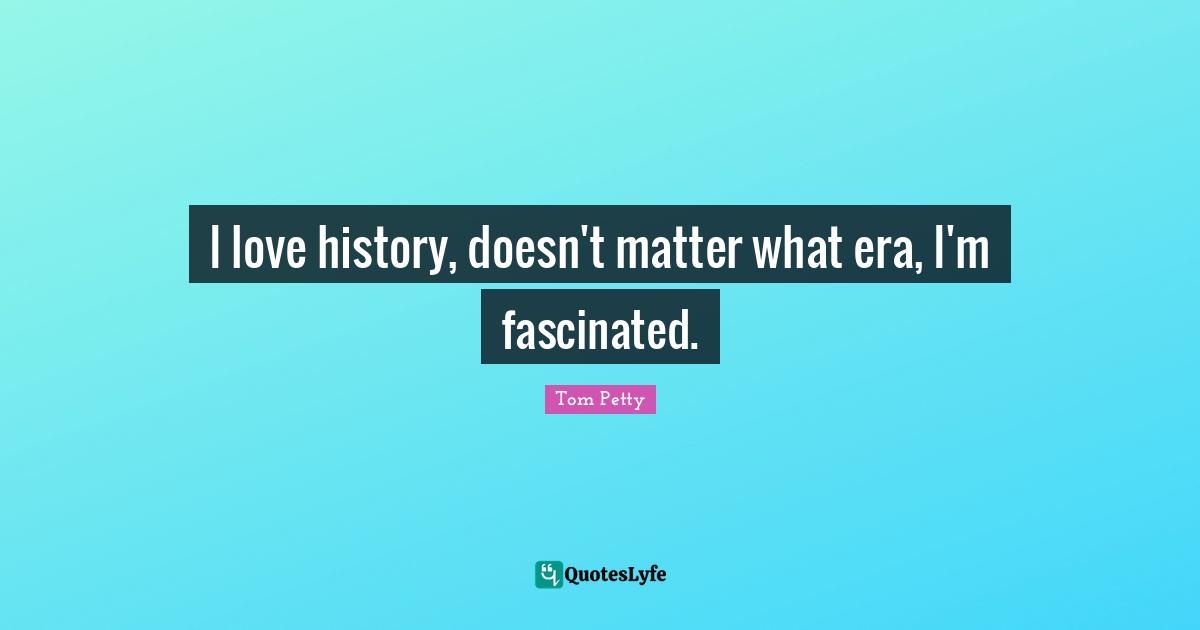 I love history, doesn't matter what era, I'm fascinated.