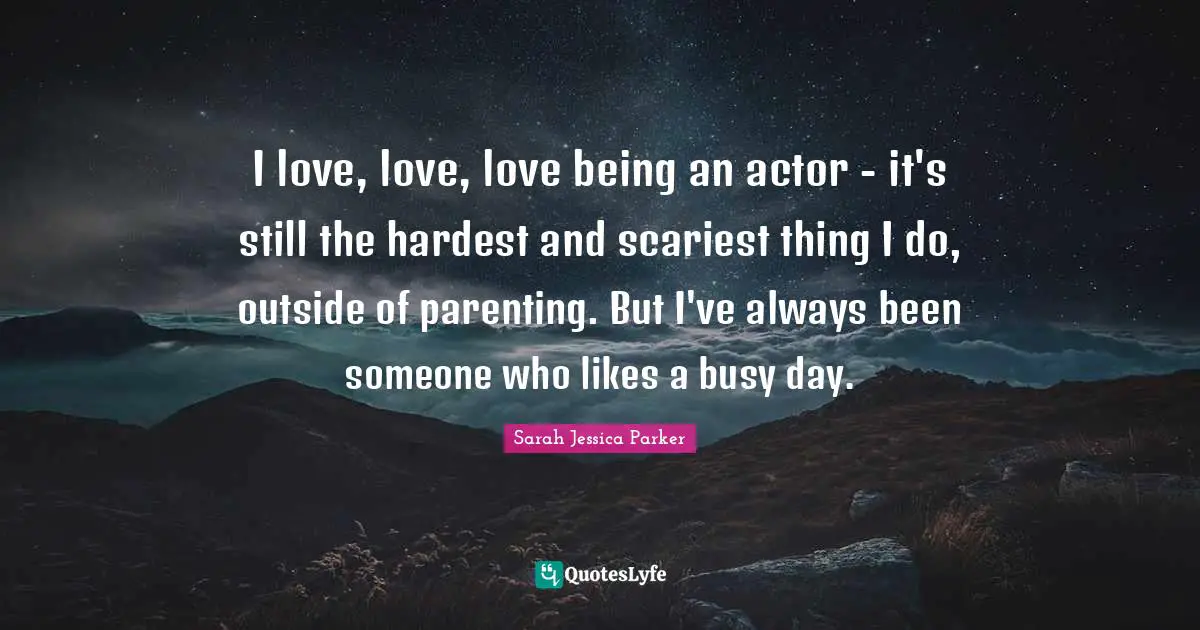 I love, love, love being an actor - it's still the hardest and scariest thing I do, outside of parenting. But I've always been someone who likes a busy day.