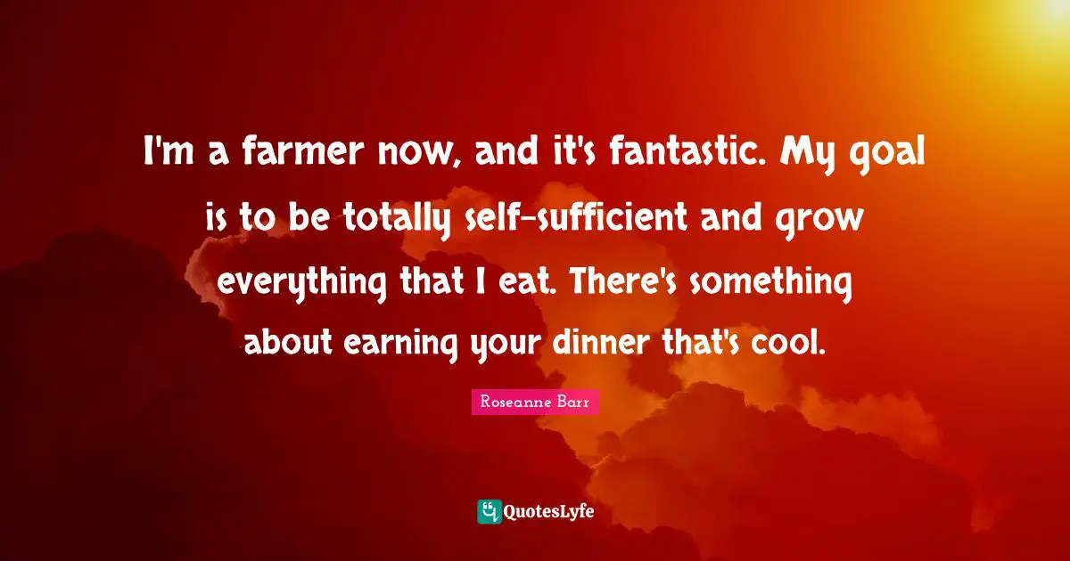Roseanne Barr Quotes: "I'm a farmer now, and it's fantastic. My goal is to be totally self-sufficient and grow everything that I eat. There's something about earning your dinner that's cool."