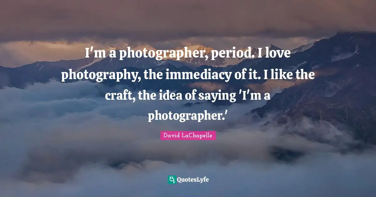 I'm a photographer, period. I love photography, the immediacy of it. I like the craft, the idea of saying 'I'm a photographer.'