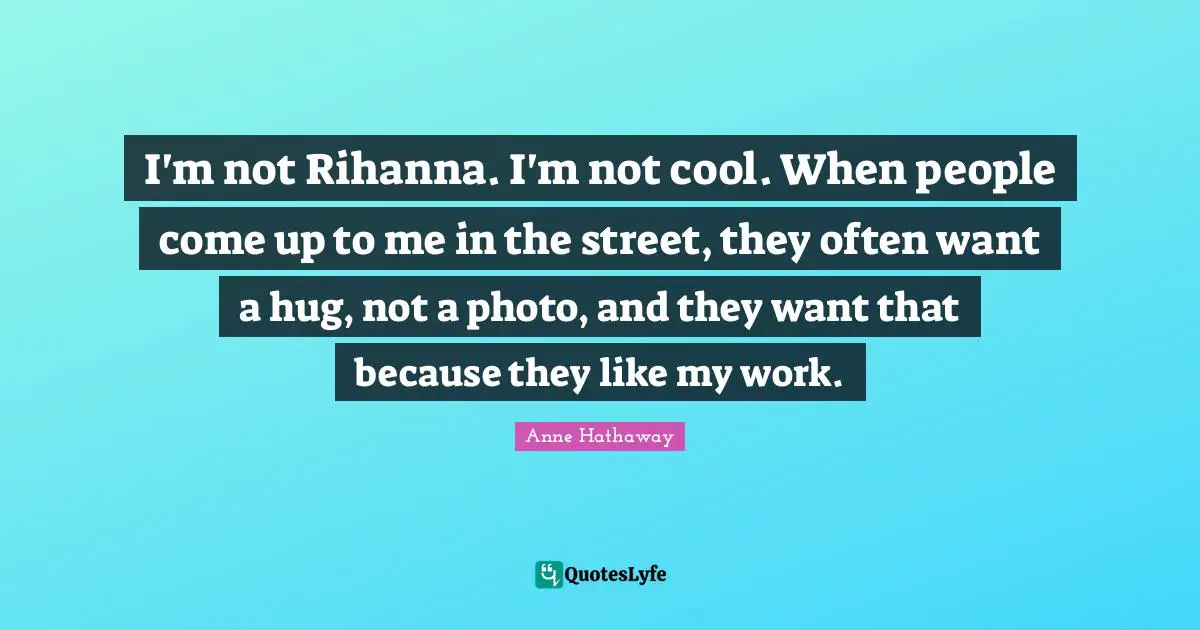 I'm not Rihanna. I'm not cool. When people come up to me in the street, they often want a hug, not a photo, and they want that because they like my work.
