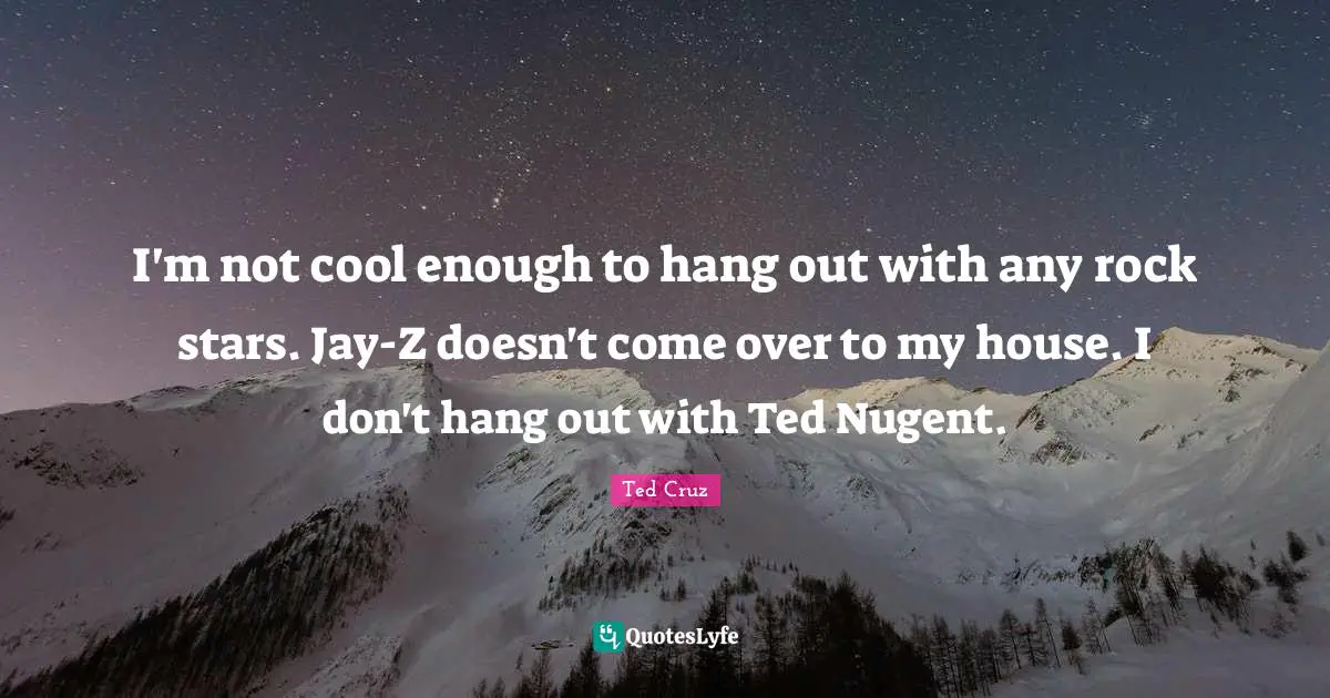 I'm not cool enough to hang out with any rock stars. Jay-Z doesn't come over to my house. I don't hang out with Ted Nugent.