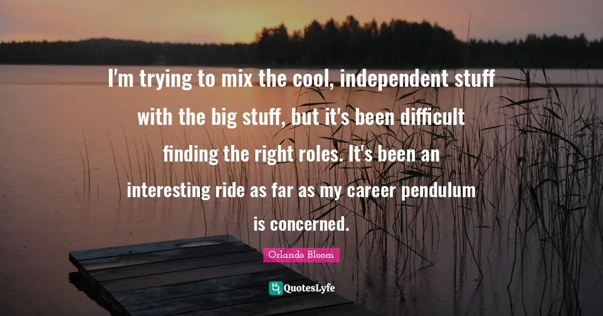I'm trying to mix the cool, independent stuff with the big stuff, but it's been difficult finding the right roles. It's been an interesting ride as far as my career pendulum is concerned.