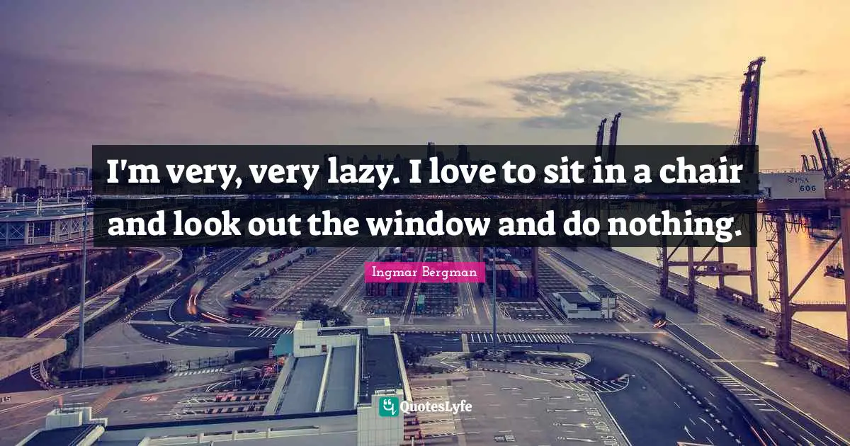 I'm very, very lazy. I love to sit in a chair and look out the window and do nothing.
