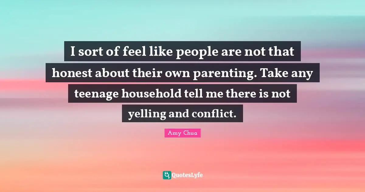 Amy Chua Quotes: "I sort of feel like people are not that honest about their own parenting. Take any teenage household tell me there is not yelling and conflict."