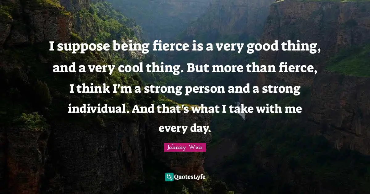 I suppose being fierce is a very good thing, and a very cool thing. But more than fierce, I think I'm a strong person and a strong individual. And that's what I take with me every day.