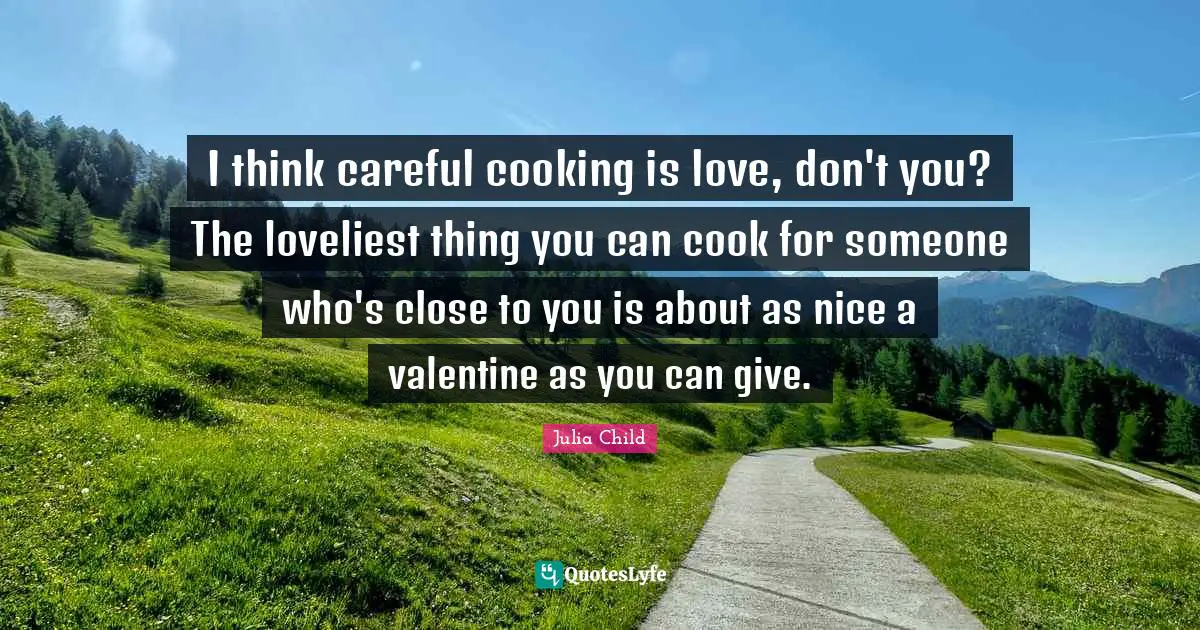 I think careful cooking is love, don't you? The loveliest thing you can cook for someone who's close to you is about as nice a valentine as you can give.