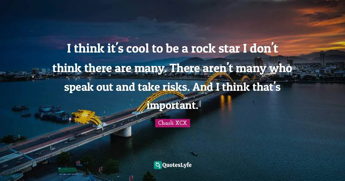 I think it's cool to be a rock star I don't think there are many. There aren't many who speak out and take risks. And I think that's important.