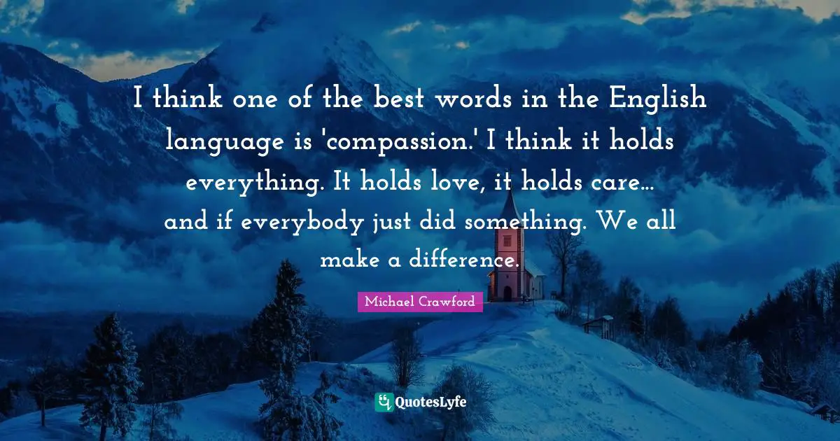 I think one of the best words in the English language is 'compassion.' I think it holds everything. It holds love, it holds care... and if everybody just did something. We all make a difference.