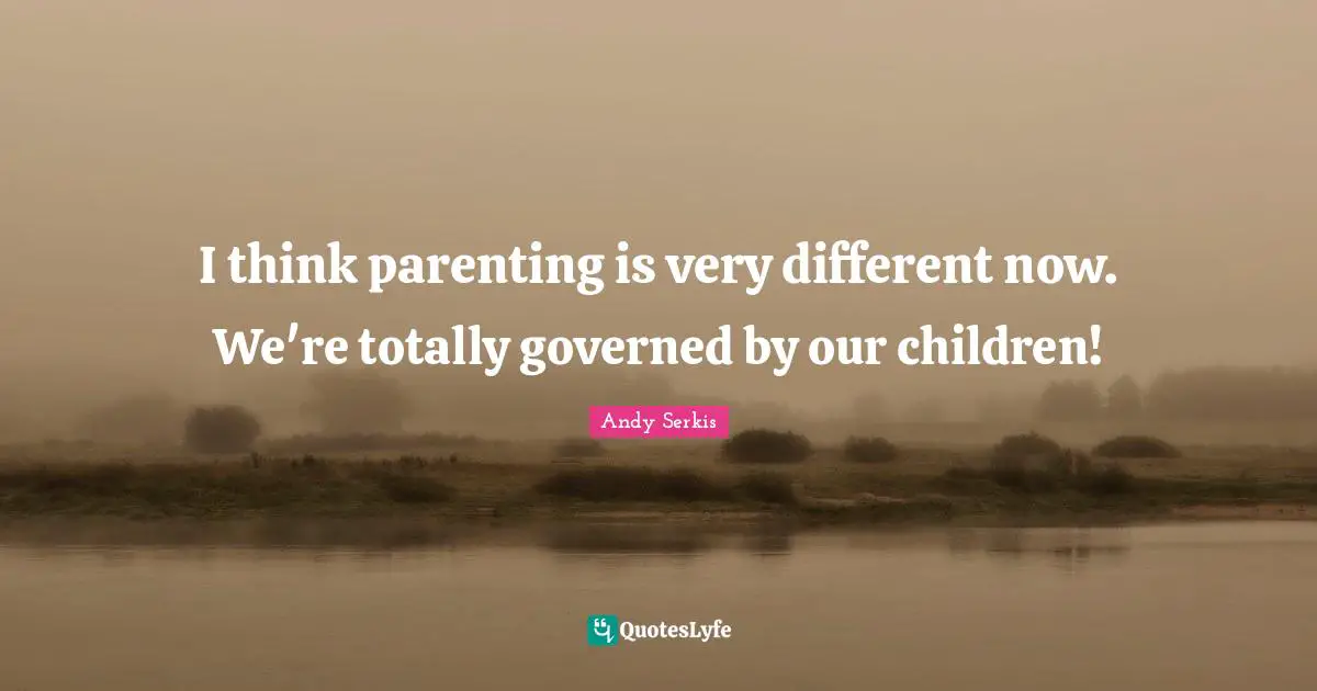 I think parenting is very different now. We're totally governed by our children!