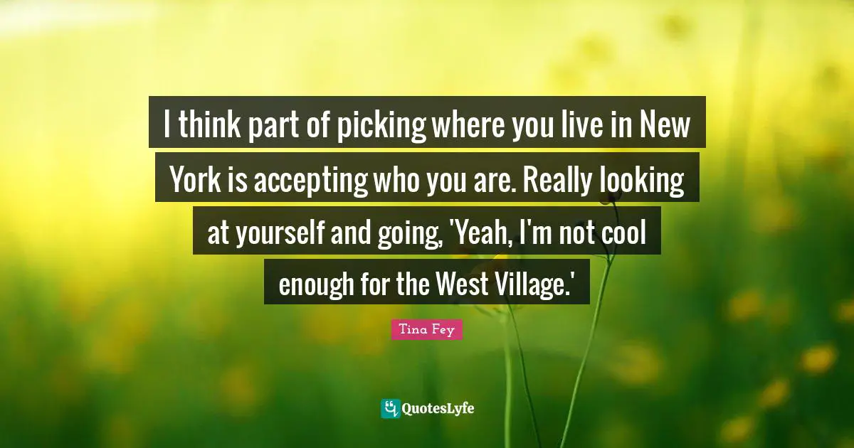 I think part of picking where you live in New York is accepting who you are. Really looking at yourself and going, 'Yeah, I'm not cool enough for the West Village.'