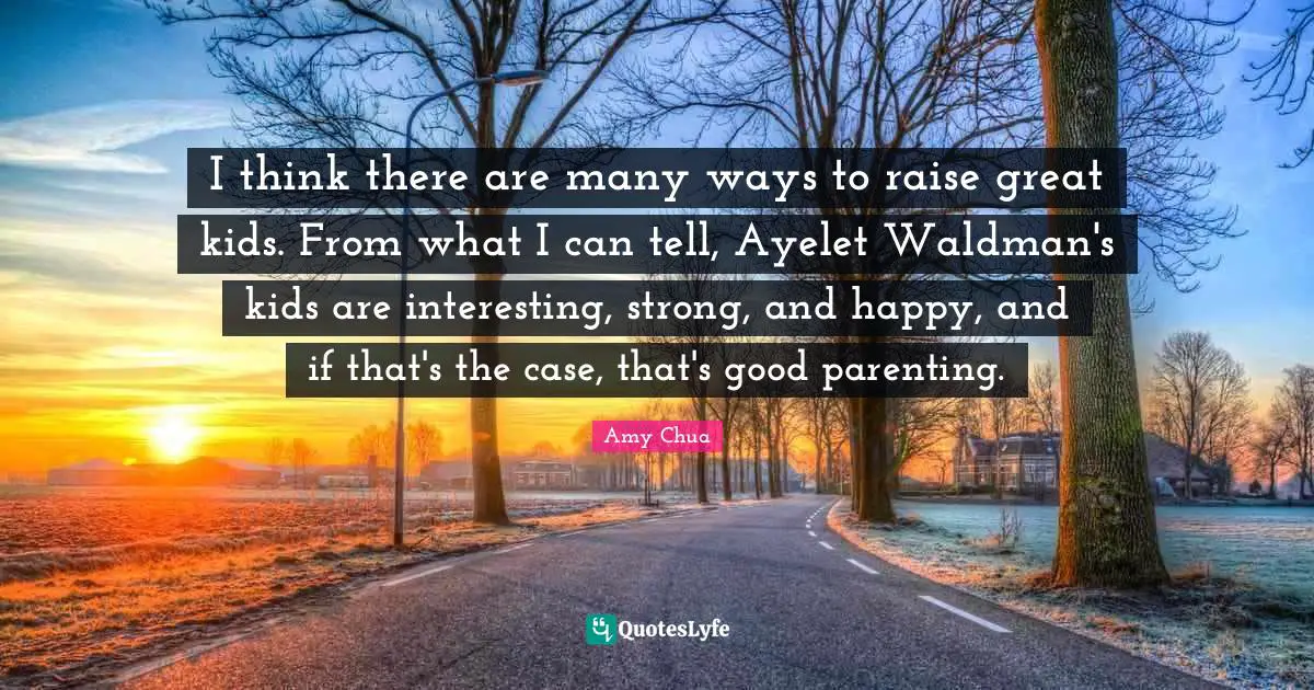 Amy Chua Quotes: "I think there are many ways to raise great kids. From what I can tell, Ayelet Waldman's kids are interesting, strong, and happy, and if that's the case, that's good parenting."