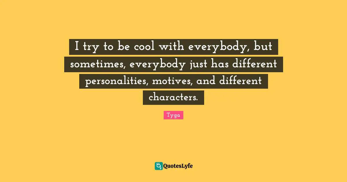 I try to be cool with everybody, but sometimes, everybody just has different personalities, motives, and different characters.