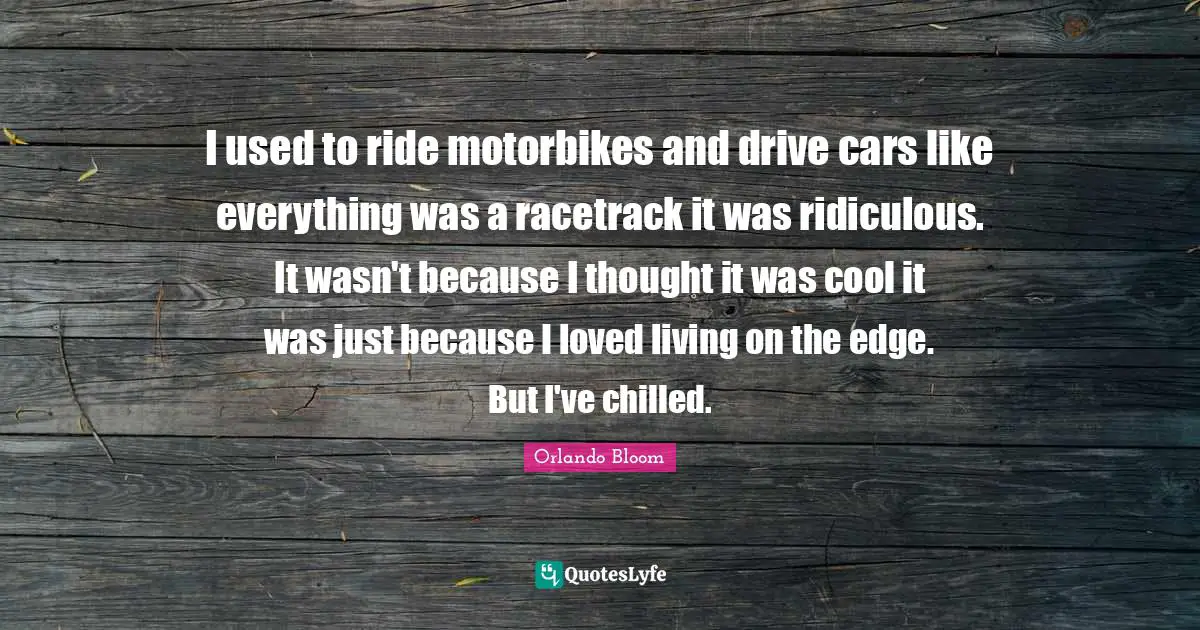 I used to ride motorbikes and drive cars like everything was a racetrack it was ridiculous. It wasn't because I thought it was cool it was just because I loved living on the edge. But I've chilled.
