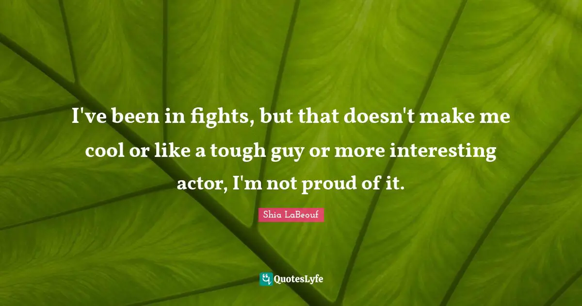 I've been in fights, but that doesn't make me cool or like a tough guy or more interesting actor, I'm not proud of it.